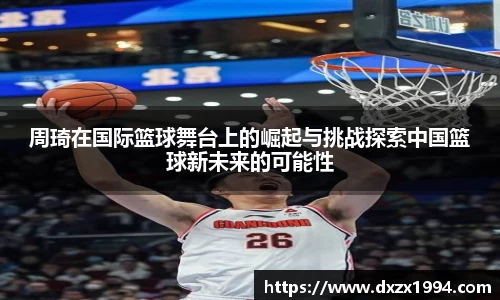 周琦在国际篮球舞台上的崛起与挑战探索中国篮球新未来的可能性